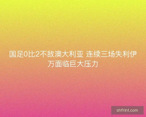 国足0比2不敌澳大利亚 连续三场失利伊万面临巨大压力