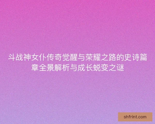 斗战神女仆传奇觉醒与荣耀之路的史诗篇章全景解析与成长蜕变之谜