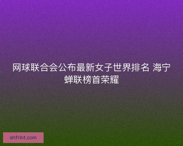 网球联合会公布最新女子世界排名 海宁蝉联榜首荣耀